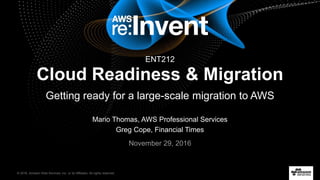 © 2016, Amazon Web Services, Inc. or its Affiliates. All rights reserved.
Mario Thomas, AWS Professional Services
Greg Cope, Financial Times
November 29, 2016
Cloud Readiness & Migration
Getting ready for a large-scale migration to AWS
ENT212
 