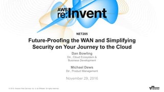 © 2016, Amazon Web Services, Inc. or its Affiliates. All rights reserved.
November 29, 2016
NET205
Future-Proofing the WAN and Simplifying
Security on Your Journey to the Cloud
Dan Bowling
Dir., Cloud Ecosystem &
Business Development
Michael Dews
Dir., Product Management
 