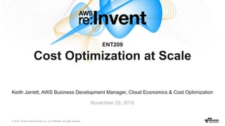 © 2016, Amazon Web Services, Inc. or its Affiliates. All rights reserved.
Keith Jarrett, AWS Business Development Manager, Cloud Economics & Cost Optimization
November 29, 2016
ENT209
Cost Optimization at Scale
 