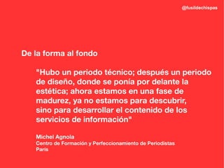 @fusildechispas




De la forma al fondo

   "Hubo un periodo técnico; después un periodo
   de diseño, donde se ponía por delante la
   estética; ahora estamos en una fase de
   madurez, ya no estamos para descubrir,
   sino para desarrollar el contenido de los
   servicios de información"

   Michel Agnola
   Centro de Formación y Perfeccionamiento de Periodistas
   París
 