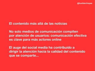 @fusildechispas




El contenido más allá de las noticias

No solo medios de comunicación compiten
por atención de usuarios: comunicación efectiva
es clave para más actores online

El auge del social media ha contribuido a
dirigir la atención hacia la calidad del contenido
que se comparte...
 