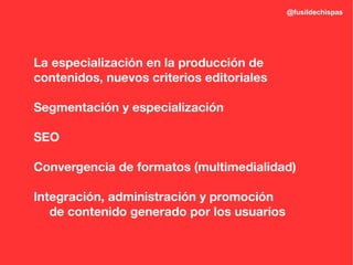 @fusildechispas




La especialización en la producción de
contenidos, nuevos criterios editoriales

Segmentación y especialización

SEO

Convergencia de formatos (multimedialidad)

Integración, administración y promoción
   de contenido generado por los usuarios
 