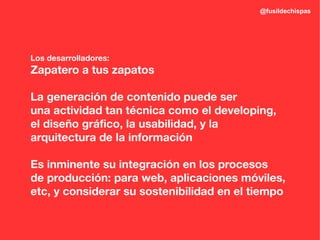 @fusildechispas




Los desarrolladores:
Zapatero a tus zapatos

La generación de contenido puede ser
una actividad tan técnica como el developing,
el diseño gráfico, la usabilidad, y la
arquitectura de la información

Es inminente su integración en los procesos
de producción: para web, aplicaciones móviles,
etc, y considerar su sostenibilidad en el tiempo
 