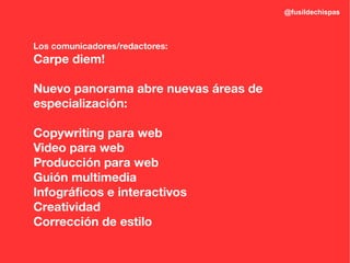 @fusildechispas



Los comunicadores/redactores:
Carpe diem!

Nuevo panorama abre nuevas áreas de
especialización:

Copywriting para web
Video para web
Producción para web
Guión multimedia
Infográficos e interactivos
Creatividad
Corrección de estilo
 