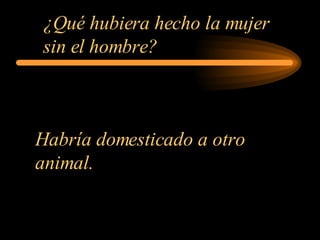 ¿Qué hubiera hecho la mujer sin el hombre?   Habría domesticado a otro animal.  