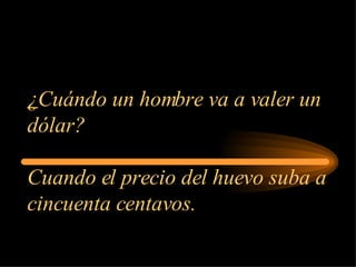 ¿ Cuándo un hombre va a valer un dólar? Cuando el precio del huevo suba a cincuenta centavos. 