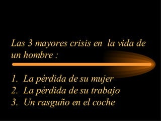 Las 3 mayores crisis en  la vida de un hombre : 1.  La pérdida de su mujer 2.  La pérdida de su trabajo 3.  Un rasguño en el coche 