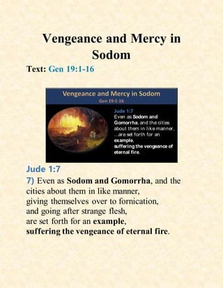 Vengeance and Mercy in
Sodom
Text: Gen 19:1-16
Jude 1:7
Even as Sodom and
Gomorrha, and the cities
about them in like manner,
…are set forth for an
example,
suffering the vengeance of
eternal fire.
Jude 1:7
7) Even as Sodom and Gomorrha, and the
cities about them in like manner,
giving themselves over to fornication,
and going after strange flesh,
are set forth for an example,
suffering the vengeance of eternal fire.
 