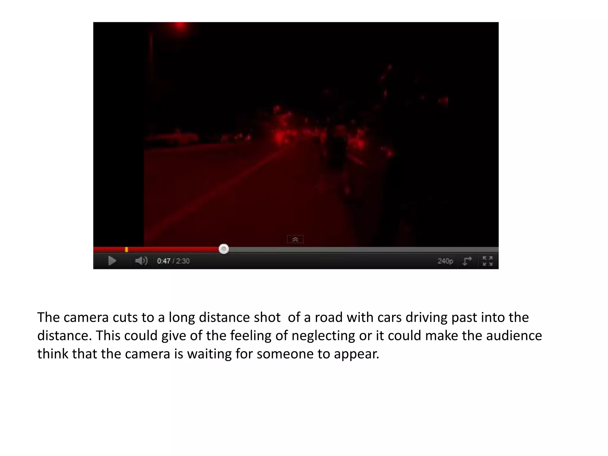 The camera cuts to a long distance shot of a road with cars driving past into the
distance. This could give of the feeling of neglecting or it could make the audience
think that the camera is waiting for someone to appear.
 