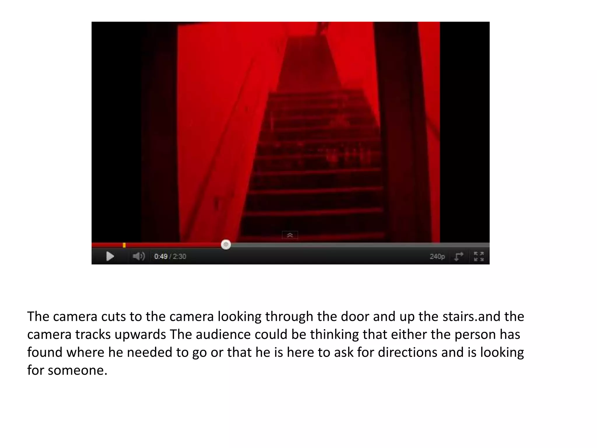 The camera cuts to the camera looking through the door and up the stairs.and the
camera tracks upwards The audience could be thinking that either the person has
found where he needed to go or that he is here to ask for directions and is looking
for someone.
 