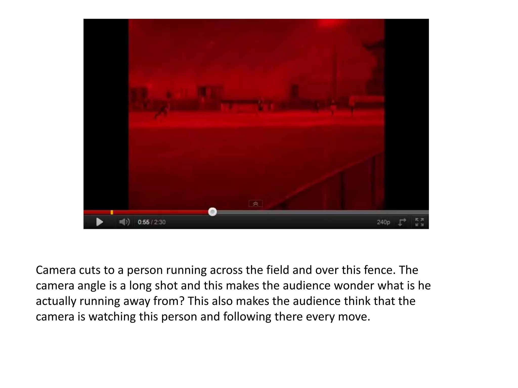 Camera cuts to a person running across the field and over this fence. The
camera angle is a long shot and this makes the audience wonder what is he
actually running away from? This also makes the audience think that the
camera is watching this person and following there every move.
 