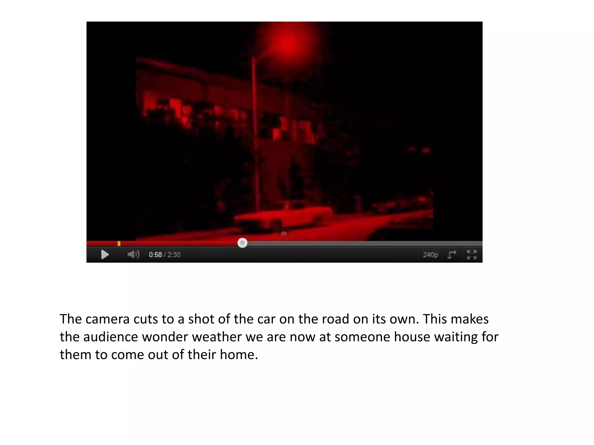 The camera cuts to a shot of the car on the road on its own. This makes
the audience wonder weather we are now at someone house waiting for
them to come out of their home.
 