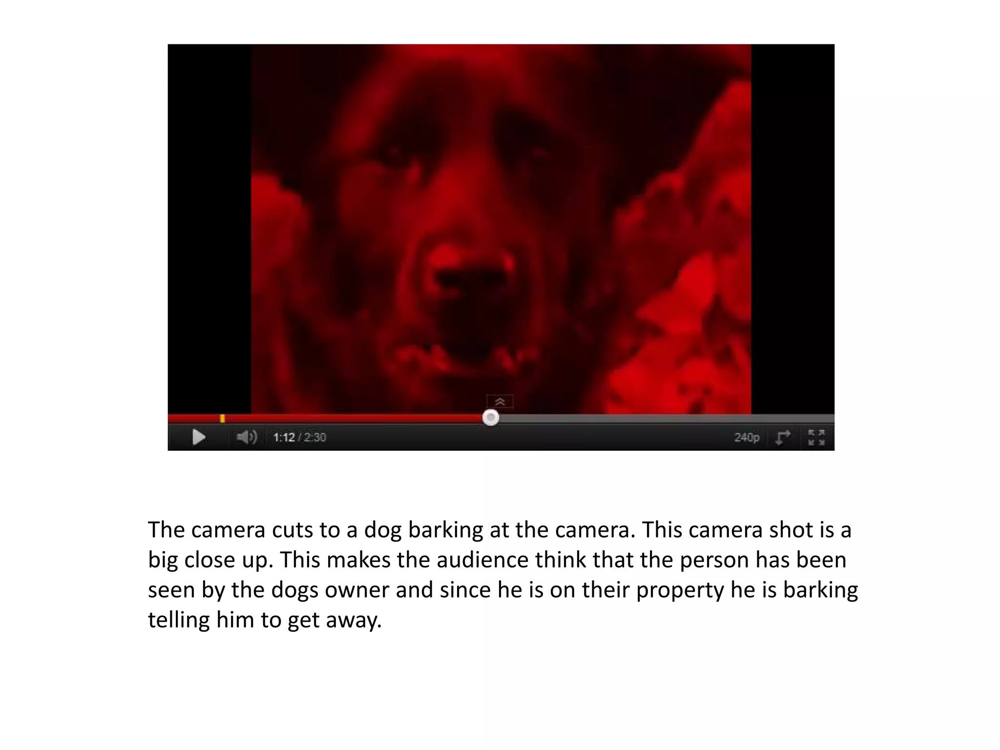 The camera cuts to a dog barking at the camera. This camera shot is a
big close up. This makes the audience think that the person has been
seen by the dogs owner and since he is on their property he is barking
telling him to get away.
 