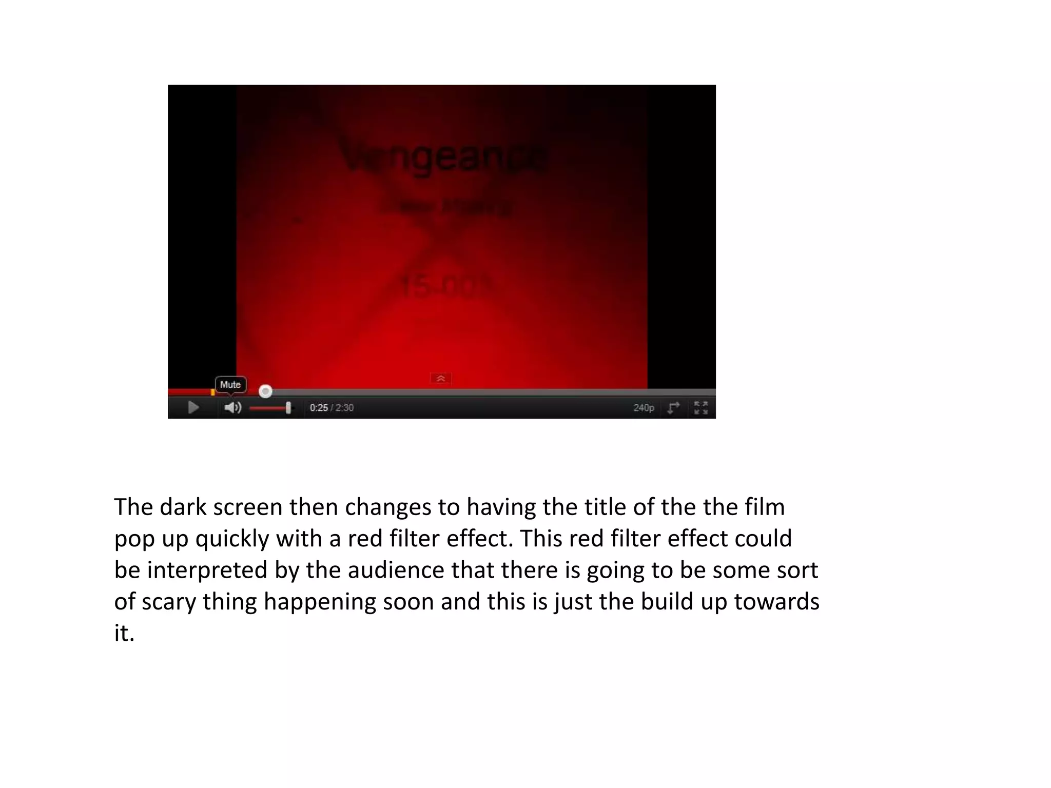 The dark screen then changes to having the title of the the film
pop up quickly with a red filter effect. This red filter effect could
be interpreted by the audience that there is going to be some sort
of scary thing happening soon and this is just the build up towards
it.
 