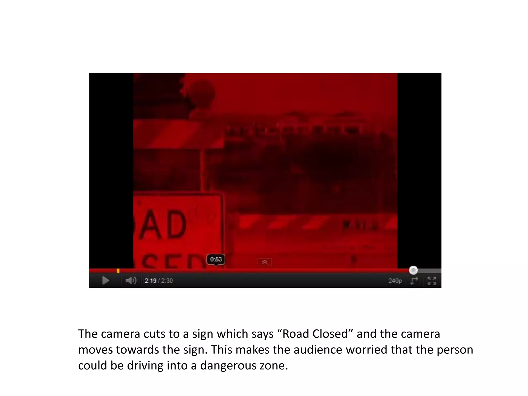 The camera cuts to a sign which says “Road Closed” and the camera
moves towards the sign. This makes the audience worried that the person
could be driving into a dangerous zone.
 