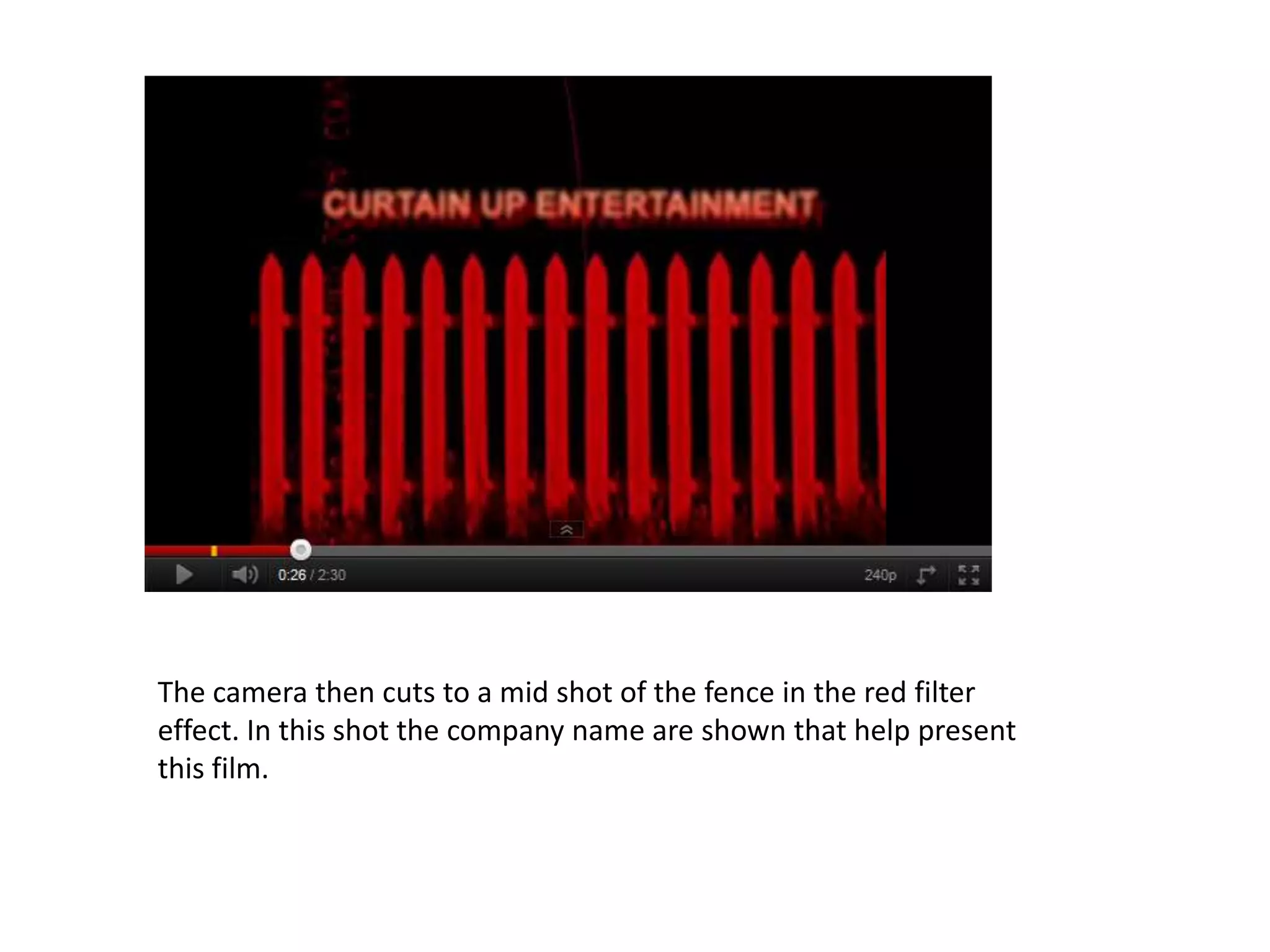 The camera then cuts to a mid shot of the fence in the red filter
effect. In this shot the company name are shown that help present
this film.
 