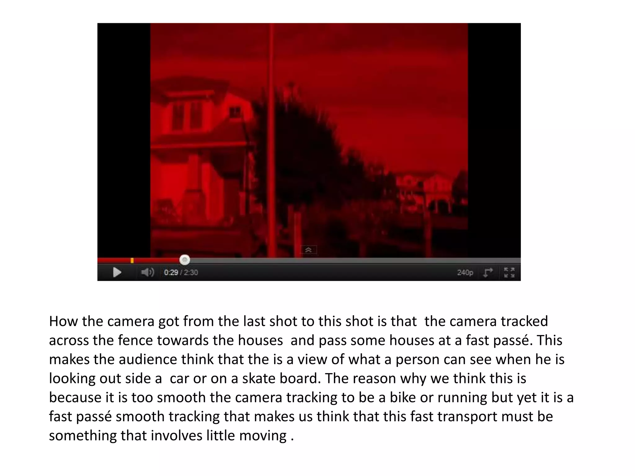 How the camera got from the last shot to this shot is that the camera tracked
across the fence towards the houses and pass some houses at a fast passé. This
makes the audience think that the is a view of what a person can see when he is
looking out side a car or on a skate board. The reason why we think this is
because it is too smooth the camera tracking to be a bike or running but yet it is a
fast passé smooth tracking that makes us think that this fast transport must be
something that involves little moving .
 