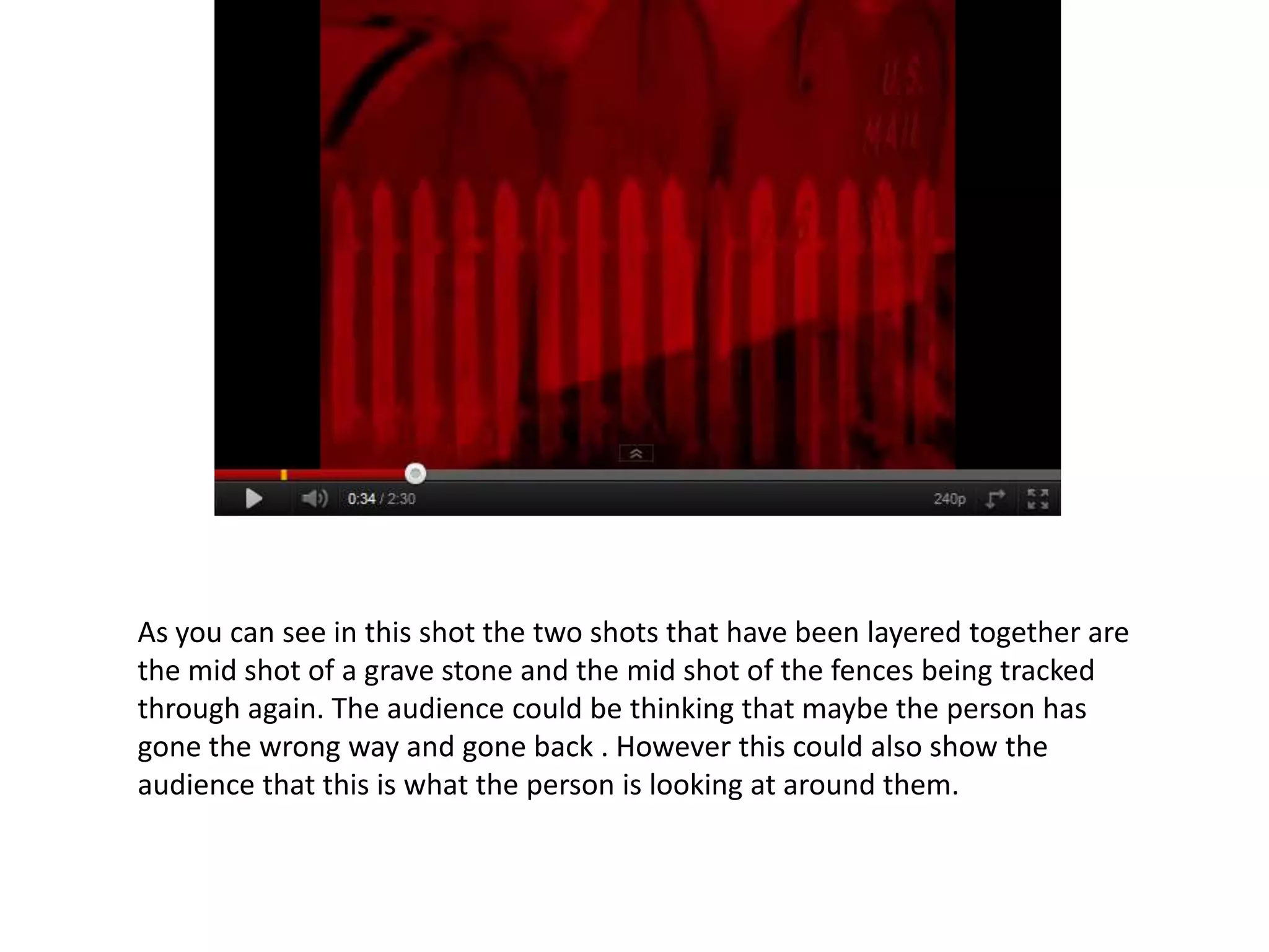 As you can see in this shot the two shots that have been layered together are
the mid shot of a grave stone and the mid shot of the fences being tracked
through again. The audience could be thinking that maybe the person has
gone the wrong way and gone back . However this could also show the
audience that this is what the person is looking at around them.
 