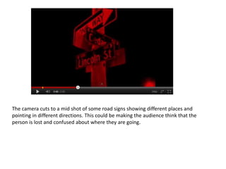 The camera cuts to a mid shot of some road signs showing different places and
pointing in different directions. This could be making the audience think that the
person is lost and confused about where they are going.
 