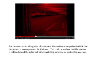 The camera cuts to a long shot of a car park. The audience are probably think that
the person is looking around for their car . This could also show that the camera
is hidden behind the pillar wall either watching someone or waiting for a person.
 