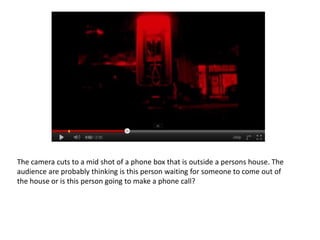 The camera cuts to a mid shot of a phone box that is outside a persons house. The
audience are probably thinking is this person waiting for someone to come out of
the house or is this person going to make a phone call?
 
