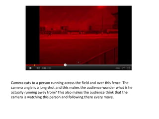 Camera cuts to a person running across the field and over this fence. The
camera angle is a long shot and this makes the audience wonder what is he
actually running away from? This also makes the audience think that the
camera is watching this person and following there every move.
 