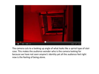 The camera cuts to a looking up angle of what looks like a spriral type of stair
case. This makes the audience wonder who is the camera looking for
because we have not seen anyone's identity yet all the audience feel right
now is the feeling of being alone.
 