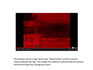 The camera cuts to a sign which says “Road Closed” and the camera
moves towards the sign. This makes the audience worried that the person
could be driving into a dangerous zone.
 