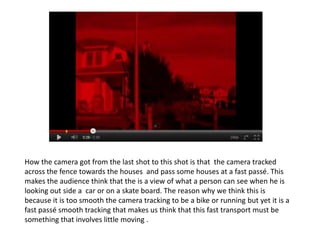How the camera got from the last shot to this shot is that the camera tracked
across the fence towards the houses and pass some houses at a fast passé. This
makes the audience think that the is a view of what a person can see when he is
looking out side a car or on a skate board. The reason why we think this is
because it is too smooth the camera tracking to be a bike or running but yet it is a
fast passé smooth tracking that makes us think that this fast transport must be
something that involves little moving .
 