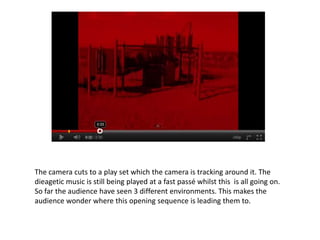 The camera cuts to a play set which the camera is tracking around it. The
dieagetic music is still being played at a fast passé whilst this is all going on.
So far the audience have seen 3 different environments. This makes the
audience wonder where this opening sequence is leading them to.
 