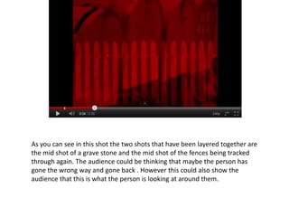 As you can see in this shot the two shots that have been layered together are
the mid shot of a grave stone and the mid shot of the fences being tracked
through again. The audience could be thinking that maybe the person has
gone the wrong way and gone back . However this could also show the
audience that this is what the person is looking at around them.
 