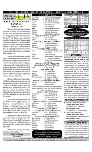 Vo l - XX I I S S U E N O . -27 N I 04.07.2010                             ( PAT H I A N N I ) P H ÊK - 4
                                                          H U N R U AT N A                          KO HHRAN       INKHÂW M        DÂN
 Hla leh a                                      S.S. |antu        : Pi Helen Vanlalchhuangi
                                                                                                          Hun               Ni    Ink ha w m
                                                                                                 Inrinni z an             26.6      154
 phuahtu                                        Chawhnu           : HEALTH SUNDAY                P at hianni c haw hm a   27.6      1033
 KAN PATHIAN KAN PUIPA                          Hruaitu           : Upa R.Lalthlanliana          P at hianni c haw hnu    27.6      179
                                                |antu             : Pi Lalchawimawii ( B-I)      P at hianni Zan          27.6      320
       PANGNGAI                                 Thupui            : Mimal hriselna               N ilaini z an            30.6      111
             (K.H.B. NO. 26 )                   Sawitu            : Pu Laldinpuia                             K|P HUANG
                                                Zan               : HOSPITAL SUNDAY
       He hla hi Sam 90-na tlawh chhhana
                                                Hruaitu           : Upa R.Lalthlanliana
siam a ni. A siamtu chu mi hmingthang           Thupui            : Lal Isua tihdamna                   ONLINE COUNSELLING
tak mai Isaac Watts a ni. He hla hi a hla                                                         Harsatna i neih chuan hetah hian aw:
                                                Sawitu            : T.Upa Lalhmuchhuaka
                                                                                                        9612568928/9436195572
siam zinga a ropui ber a ni hial awm e.                K|P |AWNG|AI INKHÂWM
Kum 1707 vela chhuak a ni a, a hla hming        Hruaitu           : Tv.Lalnunpuia                K|P INKHAW M DAN           (28.06.2010)
atan hian “hnam tin hlapui” (International      |antu             : Nl.Lalhruaitluangi               Hm ing        M br   Ink ha w m Pc/Av
                                                    NAUPANG CHAWHNU INKHÂWM                      B r. Com t.       30        26      86.7
Anthem) an vuah a ni. A thu hlu atán hian                                                        S ap Upa Gr.      105       14      13.3
                                                Hruaitu          : Pu H.Lalrintluanga
a phuahtu chuan “Mihring derthãwng,             Tantu            : R.Lalmuanpuia (Pri.)          P u B uanga Gr.   172       12      6.98
Pathian Chatuan” tiin a vuah a ni. Pathian                                                       Zos aphluia Gr.   108       13       12
                                                Thusawi          : Nl.Malsâwmkimi                Zos apthara Gr.   124       14      11.3
hma-ah mihring hi engmah lo kan nihzia,                 YFC INKHÂWM (Musical day)                M idang            0        0       NA
amaherawhchu, kan inzawm sizia he hla           Host             : Freddy Lalnuntluanga Varte    Total             509       79      15.5
hian a tarlang a ni.                                                Lalruatdiki                  Thilpek           Rs .     640       8.1
                                                |antu            : Lalthlamuanpuii                            INTIHSIAK
       Ram hrang hrangah an sa nasa hle         Solo             : Malsâwmkima, Lalnghakliani
                                                                                                 Mizoram Synod chuan Kristian
mai a, Indona hmunahte an sa nasa thei          Live band        : YFC Mipa / Hmeichhia /
                                                                    Zirtirtu /Lalramnghahmawia   Chhûngkaw Hla leh Inneih Hla
hle. Lawng lian Queen Elizabeth an tih,                                                          Inphuahsiak a huaihawt a, 31.8.2010
Atlantic tuipuia Amerrica G.I-ho tlangval                           leh a hiante
                                                      MASIHI SANGATI INKHÂWM                     thleng theh luh theih a ni ang.
rual sang tam tak êng ti chhuak ngam lova           (Bial Tirhkoh Bial fan Programme )           Lawmman hi 1-3-na siam a ni a, a tel
an kal lai khan an sa a. Tin, London Biak       Zirlai           : Lalpa Zanriah                 apiangte hnênah Rs.500/- heuh pek an
Inah chawlhni zîng inkhâwmna-ah, a hma                       K|P INKHÂWM                         ni ang. Phuah theihte chu : Kristian
zana Bomb-in a vawm vak hnu khán an             Hruaitu          : Pu Lalnunsanga                chhûngkaw hla - Hlapui ( Bar/
sa bawk a. Indo hriat rengna lungphunna-        |antu            : Nl. Lalmuanzovi               Measure 60-100 inkar, harmonise sa,
ahte an sa nasa hle hìn a ni.                  Thuchah          : Tv. G.S. Munga                solfa part kim), Vantláng Hla/
                                                Spl Item (Trio) : Gr Intihsiak Pa 2-na           Zaipawl (Chang thum aia tawi lo,
        He hla phuahtu Isaac Watts hi kum                           (Zosapthara Group)           chang 5 aia sei lo, harmonise sa, solfa
1674-ah Southamton khua-ah a piang a,             KOHHRAN HMEICHHE INKHÂWM                       part kim hla pui ni lo, a huhoa sak theih
a pa chu lawng lam hotu huaisen tak a ni.       Hruaitu          : Pi Darhmingliani              tùr), Solo-a sak chi (Chang 3 aia tawi
                                                |antu            : Pi Khuangpari                 lo, chang 5 aia sei lo, Soprano a awm
Amah hi kum 28 mi a nihin London-ah              Ruihhlo avànga harsatna tawkte puala chaw
Mark Lance Chapel-ah Pastor a ni a, hla                                                          tùr a ni), Hla chham chi / Poetry (
                                                nghei awngai. A tam thei ang ber inkhâwm
tam tak a phuah a, vantlang Pathian                                                              chang nei 5-10, nei lo tlar 20-40 inkar).
                                                              tùrin min sâwm e.
                                                                                                 Inneih Hla (Vantláng Hla/Zaipawl
biakna hla lam lungphùm ha tak phûmtu                  NILAINI ZAN INKHÂWM
                                                Chairman         : Rev.C.Lalrampara              sak chi nên kaihhruaina a inang). Hla
a ni. Sâm sak theiha siam rem dàn a thiam
                                                |antu            : Pi Lalchhanhimi, B-7          thluk awm sa rin a rem lo. (Kimchang
êm êm a ni.                                                                                      zâwk issue lehah tar lan a ni ang Ed.)
                                                Thupui           : Juda-te hrilhfiah dàn
      Isaac Watts hi mi thãwm zàwi tak,         Hawngtu          : Pu C.Lalronghaka               JULY THLA RAWNGBAWLTU
mi ha tak a ni. Mi inphal tak mai a ni           PAVALAI PAWL INKHÂWM (8.7.10)
                                                Chairman         : Pu Lalfela Pautu                Kohhran Hmeichhe Inkhâwm-
bawk a, a sum neihte chu mi retheite                                                               Thilpek lâkhâwmtu tùrte:
                                                |antu            : Pu Lallianchhûnga
hnênah a pe hìn nghe nghe a ni. A thih         Thuhriltu        : Upa Dr.C.Lalrawna               Pi Lalhruaii, B-5, Pi Hualziki
hnu hian a ruang hi Bunhill Fields, City                INRINNI ZAN INKHÂWM                        Khuangvawtu tùrte:
Road, London-ah John Bunyana leh                   (|awngai Inkhâwm leh Rilru Sawi)               Pi Vanlalhluni, Pi Lalruatchhûngi
Daniel Defoe-te bulah an phûm a ni.             Chairman         : Rev.C.Lalrampara                Pavalai Pawl Inkhâwm-
                                                |antu            : Pi Lalsangzuali,B-2             Thilpek lâkhâwmtu tùrte:
       Indopui hmasa ber chinah chuan                 ZING |AWNG|AI INKHÂWM                        PuP.C.Laldingliana,PuJ.C.Lalhrilhmawia
indo hriat rengna serhnaah emaw, thil           Thawhanni       : Pi |huamthangi                  Khuangvawtu tùrte:
tihpui-ah emaw chuan he hla hi thlan a ni       Thawhlehni       : Pu P.C.Lalzamliana              Pu Laldinpuia, Pu H.B.Pachhûnga
ta deuh zêl mai a ni. Oxford-ah pawh an         Nilaini          : Pi Biakliani, B-8                 MEMBER TININ RS.5
hla duh an thlantîr umin he hla hi an thlang   Ningani          : Pu Thanzuala
                                                                                                    K|P Youth Recreation Centre sak
                                                Zirtâwpni        : Pi Zabuangi
nghe nghe.                                                                                        nán Central K|P chuan member tinin
                                                Inrinni          : Pi Vanlalhluni
                                                                                                   Rs. 5 zêl thawh tùrin special budget
       He hla mizo awnga mawi taka             Pathianni        : Pi Nuthluaii
                                                                                                    a ruahman chu July thla tìr lamah
letlingtu chu Zosapthara a ni.                      Vawiina Biak In-a Pangpar khawitu hi          hian bial tina K|P Bial Vawngtuten an
           Kan Inleng                              Pi Lalzamliani a ni a; karleha khawitu          rawn khawn dáwn a. Member tinin
               Kan nei lo                               tùr chu Pi Rokimi a ni ang.                        lo hria ila a ha ang e.
                       Published by Kristian |halai Pawl, Aizawl Vénglai Branch. Copies- 360
   Typeset at VENGLAI OFFICE, Aizawl Venglai & Printed at Blue Mountain Offset Printers ,Below Vana Pa Hall.              9612319420
 
