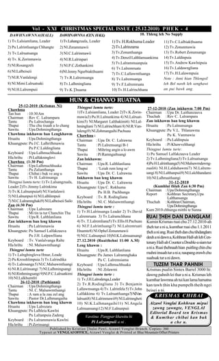 Vo l - X XI CHRISTMAS SPECIAL ISSUE ( 25.12.2010) P H E K - 4
 DAWHNAWNNA(HALL)                DAWHNAWNNA (CEN. HALL)                               10. Thleng leh No Supply
1) Tv.Lalsiamliana, Leader       1) Tv.Lalsangzuala, Leader        1) Tv. H.Rokhuma Leader            11) Tv.C.Lalbiakhuama
2) Pu Lalrintluanga Chhangte     2) Nl.Zorammawii                  2) Tv.Lalrinzama                   12) Tv.Zonunmawia
3) Tv.Lalruatsanga               3) Nl.C.Lalrinmawii               3) Tv.Zonuntluanga                 13) Tv.Robert Zonunsanga
4) Tv. K.Zorinmawia              4) Nl.R.Lalrinpari                4) Tv.Denzil Lalthlamuankima       14) Tv.Laldinpuia
                                                                   5) Tv.Lalrammuanpuia               15) Tv.Andrew Kawlnipuia
5) Nl.Rosangzeli                 5) Nl.P.C.Zothankimi
                                                                   6) Tv.Lalremruata                  16) Tv.Laldawngliana
6) Nl.Lalbeiseii                 6)Nl.Jenny Ngurbiakhuami                                            17) Tv.H.Lalawmpuia
                                                                   7) Tv.C.Lallawmtluanga
7) Nl.R.Vanlalengi               7) Tv.R.Lalremsanga               8) Tv.Lalremsanga                  Note : Anni hian Thlengsil
8) Nl.Mimi Lalruatsaki           8) Tv.Lalhmingliana               9) Tv.F.Lalremruata                leh Bel nawh leh senghawi
9) Nl.H.Lalrempuii               9) Tv.K.|huama                    10) Tv.H.Lalrinchhana              an pui bawk ang.

                                        HUN & CHANVO RUATNA
       25-12-2010 (Krismas Ni)               Thingpui lumtu turte:
Chawhma                                                                                     27-12-2010 (Zan inkhawm 7:00 Pm)
Tan hun      : 10:30 Am                      1)Tv.Lalsiamliana, Leader 2)Tv.K.Zorin-       Chairman : Upa Dr. Laithanzauva
Chairman : Rev C. Lalrampara                 mawia3) Pu H.Lalnunkima 4) Nl.Lalruat-        Thuchah : Rev C. Lalrampara
Tantu        : Pu Lalrochanga                kimi5) Nl.Margaret Lalhakimi6) Nl.Lal-       Zan inkhawm ban leng khawm
Thupui       : Thu chu tisaah a lo chang     hmingliani 7) Nl.Lalrinchhani 8) Nl.R.Van-    Hruaitu      : Pu Lalnunsanga
Sawitu       : Upa Dohmingthanga             lalengi9) Nl.Zohmangaihi Pachuau              Khuangpute: Pu V.L. Thlanawma
Chawhma inkhawm ban Lengkhawm                Chawhnu :                                                    Pu K. Vanmawia
Hruaitu      : Upa Dohmingthanga             Chairman : Upa Dr. C. Lalrawna                Keyboard : Pu Laldinpuia
Khuangpute: Pu J.C. Lalhrilhmawia            Tantu         : Pi Lalremsangi B-1            Hla hriltu : Pi Khawvelthangi
               Pu P.C.Laldingliana           Thupui        : Mihring angin a lo awm        Thingpui lumtu turte:
Keyboard : Upa Lalhmuchhuaka                 Sawitu        : Pi Ramngaihsangi              1) Pu Samuel Lalfakzauva Leader
Hla hriltu : Pi Lalfakninglovi               Zan Inkhawm:                                  2) Tv.Lalhmingliana3) Tv.Lalruatsanga
Chawhnu (1:30 Pm)                                                                          4)Pu H.Lalrintluanga5) Nl.Malsawmdawng-
Chairman : Upa Lalhmuchhuaka                 Chairman : Upa R. Lalthlanliana
Tantu        : Pu Zalianthanga               Thupui        : ‘Leiah rem leng se’           zuali6) Nl.H.Lalduhawmi7) Nl.Lalrem-
Thupui       : Chibai i buk ve ang u         Sawitu        : Upa Dr. C. Lalrawna           sangi 8) Nl.Lalthanpuii9) Nl.Lalchhandami
Sawitu       : Tv H. Lalrinsanga             Inkhawm ban leng khawm                        10) Nl.Lalhruaitluangi
Thingpui lumtu turte:1) Tv.Lalsangzuala,     Hruaitu       : Upa Dr. C. Lalrawna                           31-12-2010
Leader 2)Tv.Jimmy Lalrinkima                 Khuangpute: Upa C. Rokhuma                         (Kumhlui thlah Zan 6:30 Pm)
3) Tv.K.Lalnunpuia4) Nl.Vanlalawii                                                         Chairman : Upa Dohmingthanga
                                                             Pu H.B. Pachhunga             Report       : Kohhran Secretary,Upa
5) Nl.Lalnunpuii 6) Nl.Lalhlimpuii           Keyboard : Tv. R. Rodingliana                                Lalthansanga
7) Nl.C.Lalramnghaki9) Nl.Lalbeiseii Sailo   Hla hriltu : Nl. C. Malsawmtluangi            Thuchah : Kohhran Chairman,
Zan (6:30 Pm)                                Thingpui lumtu turte :                                       Upa Dohmingthanga
Chairman : Upa Lalrozara                                                                   Kum 2010 chhunga mitthi te Sunna
Thupui       : Mi tin ta tur Chanchin Tha    1) Tv.H.Lalrinsanga Leader 2) Tv.David
Sawitu       : Upa R. Lalthlanliana          Lalremruata 3) Tv.Lalramchhana                RUAI |HEH DAN DANGLAM
Zan inkhawm ban leng khawm                   4) Tv. T.Lalremliana5) Tv.Ellis H.Pachuau     Kumin Krismas ruai chu 27.12.2010-ah
Hruaitu      : Pu Lalrinmawia                6) Nl.F.Lalrintluangi7) Nl.Lalremruati        heh tur a ni a, kumthar ruai chu 1.1.2011
Khuangpute: Pu Samuel Lalfakzauva            Hnamte8) Nl.Ophel Zonunmawii                  heh a ni ang. Ruai heh dan chu tihdanglam
               Pu J.H. Lalpawlliana          9) Nl.C.Lalnunpuii 10)Nl.K.Lalmuansangi       deuh a ni dawn a, Kohhran Hall-ah leh Cen-
Keyboard : Tv. Vanlalvanga Ralte             27.12.2010 (Ruaihehni 11:00 A.M)             tenary Hall-ah Counter a Double-a siam tur
Hla hriltu : Nl. Malsawmtluangi              Leng khawm :
                                                                                           a ni a. Ruai hehnaah hian puitling chin chu
 Thingpui lumtu turte                        Hruaitu       : Upa R. Lalthlanliana
1) Tv.Lalnghinglova Hmar, Leade
                                                                                           mahni insuah tur a ni a; naupang erawh chu
                                             Khuangpute: Pu James Lalramnghaka
2) Pu Krosshlimpuia 3) Tv.Lalrindika                         Pu C. Lalremsiama             suahsak tur a ni dawn.
4) Tv.Lalrosanga 5) Nl.C.Malsawmtluangi      Keyboard : Upa Lalhmuchhuaka                      TUZEM THAR PAHNIH
6) Nl.R.Lalrinsangi 7) Nl.Lalhmingsangi      Hla hriltu : Nl. Zolawmi                      Krismas pualin Sintex Barrel 3000 ltr.
8) Nl.Rinhmingsangi 9)Nl.P.C.Lalruatkimi     Thingpui lumtu turte :                        dawng pahnih lei thar a ni a. Krismas leh
10) Nl.Lalkhumtîri                           1) Tv.J.H.Lalrodenga,Leader
         26-12-2010 (Pathianni)
                                                                                           kumthar lawmna ah tui kan lama harsatna
                                             2) Tv.R.Rodingliana 3) Tv.Benjamin            kan tawh hin kha pumpelh theih ngei
Chairman : Upa Dohmingthanga
Tantu        : Nl. C. Malsawmtluangi         Lallawmsanga 4) Tv. Lalrinfela 5) Tv.John     beisei a ni.
Thupui       : A ram a la zau zel ang        Lalfakkima 6) Tv.Lalruattluanga7) Nl.Van-
Sawitu       : Pastor Dr.Lalhmangaiha
                                                                                                KRISMAS CHIBAI
                                             lalruati8) Nl.Lalrinmawii9) Nl.Lalrinngheti
Chawhma inkhawm ban leng khawm               10) Nl.K.Lalhmangaihi11) Nl.Angela              Aizawl Venglai Kohhran mipui
Hruaitu      : Upa Lalrozara                 Lalmuansangi12) Nl.F.Lalnunpuii                  zawng zawngte, VENGLAI
Khuangpute: Pu Lalhleia Kawlni
                                                                                             Editorial Board ten Krismas
               Pu Lalanpuia Zadeng               Vawiina Pangpar khawitu hi                 & Kumthar chibai kan buk
Keyboard : Pu Lalrammawia Kawlni
                                                     Pi Lalzampuii a ni .                               a che u.
Hla hriltu : Pi Zorinsangi
                          Published by Kristian |halai Pawl, Aizawl Venglai Branch. Copies- 360
                     Typeset at VENGLAI OFFICE, Aizawl Venglai & Printed at Blue Mountain Offset Printers
 