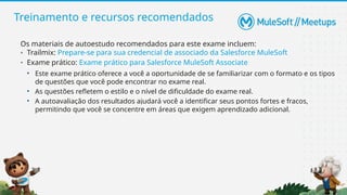 Treinamento e recursos recomendados
Os materiais de autoestudo recomendados para este exame incluem:
• Trailmix: Prepare-se para sua credencial de associado da Salesforce MuleSoft
• Exame prático: Exame prático para Salesforce MuleSoft Associate
• Este exame prático oferece a você a oportunidade de se familiarizar com o formato e os tipos
de questões que você pode encontrar no exame real.
• As questões refletem o estilo e o nível de dificuldade do exame real.
• A autoavaliação dos resultados ajudará você a identificar seus pontos fortes e fracos,
permitindo que você se concentre em áreas que exigem aprendizado adicional.
 