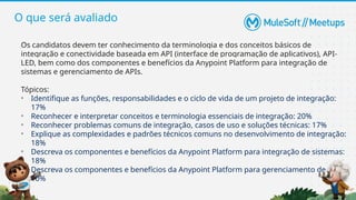 O que será avaliado
Os candidatos devem ter conhecimento da terminologia e dos conceitos básicos de
integração e conectividade baseada em API (interface de programação de aplicativos), API-
LED, bem como dos componentes e benefícios da Anypoint Platform para integração de
sistemas e gerenciamento de APIs.
Tópicos:
• Identifique as funções, responsabilidades e o ciclo de vida de um projeto de integração:
17%
• Reconhecer e interpretar conceitos e terminologia essenciais de integração: 20%
• Reconhecer problemas comuns de integração, casos de uso e soluções técnicas: 17%
• Explique as complexidades e padrões técnicos comuns no desenvolvimento de integração:
18%
• Descreva os componentes e benefícios da Anypoint Platform para integração de sistemas:
18%
• Descreva os componentes e benefícios da Anypoint Platform para gerenciamento de API:
10%
 
