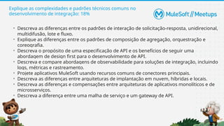 Explique as complexidades e padrões técnicos comuns no
desenvolvimento de integração: 18%
• Descreva as diferenças entre os padrões de interação de solicitação-resposta, unidirecional,
multidifusão, lote e fluxo.
• Explique as diferenças entre os padrões de composição de agregação, orquestração e
coreografia.
• Descreva o propósito de uma especificação de API e os benefícios de seguir uma
abordagem de design first para o desenvolvimento de API.
• Descreva e compare abordagens de observabilidade para soluções de integração, incluindo
logs, métricas e rastreamento.
• Projete aplicativos MuleSoft usando recursos comuns de conectores principais.
• Descreva as diferenças entre arquiteturas de implantação em nuvem, híbridas e locais.
• Descreva as diferenças e compensações entre arquiteturas de aplicativos monolíticos e de
microsserviços.
• Descreva a diferença entre uma malha de serviço e um gateway de API.
 
