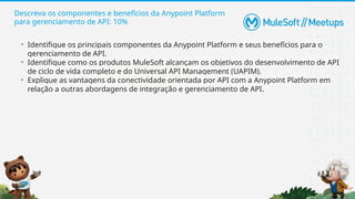 Descreva os componentes e benefícios da Anypoint Platform
para gerenciamento de API: 10%
• Identifique os principais componentes da Anypoint Platform e seus benefícios para o
gerenciamento de API.
• Identifique como os produtos MuleSoft alcançam os objetivos do desenvolvimento de API
de ciclo de vida completo e do Universal API Management (UAPIM).
• Explique as vantagens da conectividade orientada por API com a Anypoint Platform em
relação a outras abordagens de integração e gerenciamento de API.
 