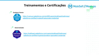 Treinamentos e Certificações
Desenvolvedor
Qualquer Pessoa
https://trailhead.salesforce.com/pt-BR/users/strailhead/trailmixes/
salesforce-certified-mulesoft-associate-credential
https://trailhead.salesforce.com/users/strailhead/trailmixes/
salesforce-certified-hyperautomation-specialist-credential
 