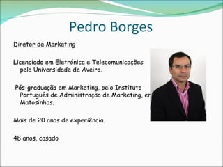 Pedro Borges
Diretor de Marketing

Licenciado em Eletrónica e Telecomunicações
  pela Universidade de Aveiro.

 Pós-graduação em Marketing, pelo Instituto
  Português de Administração de Marketing, em
  Matosinhos. 

Mais de 20 anos de experiência.

48 anos, casado
 