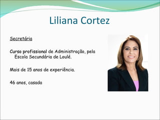 Liliana Cortez
Secretária

Curso profissional de Administração, pela
  Escola Secundária de Loulé.

Mais de 15 anos de experiência.

46 anos, casada
 