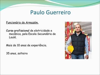 Paulo Guerreiro
Funcionário de Armazém.

Curso profissional de eletricidade e
  mecânica, pela Escola Secundária de
  Loulé.

Mais de 10 anos de experiência.

35 anos, solteiro
 
