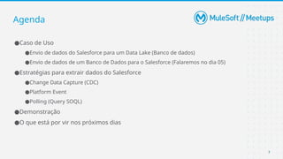 7
●Caso de Uso
●Envio de dados do Salesforce para um Data Lake (Banco de dados)
●Envio de dados de um Banco de Dados para o Salesforce (Falaremos no dia 05)
●Estratégias para extrair dados do Salesforce
●Change Data Capture (CDC)
●Platform Event
●Polling (Query SOQL)
●Demonstração
●O que está por vir nos próximos dias
Agenda
 