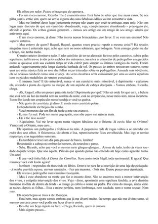 Ela olhou em redor. Puxou o braço que ele apertava.
- Foi um risco enorme, Ricardo. Ele é ciumentíssimo. Está farto de saber que tive meus casos. Se nos
pilha juntos, então sim, quero só ver se alguma das suas fabulosas idéias vai me consertar a vida.
- Mas me lembrei deste lugar justamente porque não quero que você se arrisque, meu anjo. Não tem
lugar mais discreto do que um cemitério abandonado, veja, completamente abandonado - prosseguiu ele,
abrindo o portão. Os velhos gonzos gemeram. - Jamais seu amigo ou um amigo do seu amigo saberá que
estivemos aqui.
- É um risco enorme, já disse. Não insista nessas brincadeiras, por favor. E se vem um enterro? Não
suporto enterros.
- Mas enterro de quem? Raquel, Raquel, quantas vezes preciso repetir a mesma coisa?! Há séculos
ninguém mais é enterrado aqui, acho que nem os ossos sobraram, que bobagem. Vem comigo, pode me dar
o braço, não tenha medo.
O mato rasteiro dominava tudo. E não satisfeito de ter-se alastrado furioso pelos canteiros, subira pelas
sepulturas, infiltrara-se ávido pelos rachões dos mármores, invadira as alamedas de pedregulhos enegrecidos
como se quisesse com sua violenta força de vida cobrir para sempre os últimos vestígios da morte. Foram
andando vagarosamente pela longa alameda banhada de sol. Os passos de ambos ressoavam sonoros como
uma estranha música feita ao som das folhas secas trituradas sobre os pedregulhos. Amuada mas obediente,
ela se deixava conduzir como uma criança. As vezes mostrava certa curiosidade por uma ou outra sepultura
com os pálidos medalhões de retratos esmaltados.
- É imenso, hem? E tão miserável, nunca vi um cemitério mais miserável, é deprimente - exclamou
ela, atirando a ponta do cigarro na direção de um anjinho de cabeça decepada. - Vamos embora, Ricardo,
chega.
- Ah, Raquel, olha um pouco para esta tarde! Deprimente por quê? Não sei onde foi que eu li, a beleza
não está nem na luz da manhã nem na sombra da noite, está no crepúsculo, nesse meio-tom, nessa incerteza.
Estou-lhe dando um crepúsculo numa bandeja e você se queixa.
- Não gosto de cemitério, já disse. E ainda mais cemitério pobre.
Delicadamente ele beijou-lhe a mão.
- Você prometeu dar um fim de tarde a este seu escravo.
- É, mas fiz mal. Pode ser muito engraçado, mas não quero me arriscar mais.
- Ele é tão rico assim?
- Riquíssimo. Vai me levar agora numa viagem fabulosa até o Oriente. Já ouviu falar no Oriente?
Vamos até o Oriente, meu caro...
Ele apanhou um pedregulho e fechou-o na mão. A pequenina rede de rugas voltou a se estender em
redor dos seus olhos. A fisionomia, tão aberta e lisa, repentinamente ficou envelhecida. Mas logo o sorriso
reapareceu e as rugazinhas sumiram.
- Eu também te levei um dia para passear de barco, lembra?
Recostando a cabeça no ombro do homem, ela retardou o passo.
- Sabe, Ricardo, acho que você é mesmo meio glingue-glongue... Apesar de tudo, tenho às vezes sau-
dade daquele tempo. Que ano aquele. Palavra que quando penso não entendo até hoje como agüentei tanto.
Um ano!
- É que você tinha lido A Dama das Camélias, ficou assim toda frágil, toda sentimental. E agora? Que
romance você está lendo agora?
- Nenhum - respondeu ela franzindo os lábios. Deteve-se para ler a inscrição de uma laje despedaçada:
- A minha querida esposa, eternas saudades. - Fez um muxoxo. - Pois sim. Durou pouco essa eternidade.
Ele atirou o pedregulho num canteiro ressequido.
- Mas é esse abandono na morte que faz o encanto disto. Não se encontra mais a menor intervenção
dos vivos, a estúpida intervenção dos vivos. Veja - disse, apontando uma sepultura fendida, a erva daninha
brotando insólita de dentro da fenda - o musgo já cobriu o nome na pedra. Por cima do musgo, ainda virão
as raízes, depois as folhas... Esta a morte perfeita, nem lembrança, nem saudade, nem o nome sequer. Nem
isso.
Ela aconchegou-se mais a ele. Bocejou.
- Está bem, mas agora vamos embora que já me diverti muito, faz tempo que não me divirto tanto, só
mesmo um cara como você podia me fazer divertir assim.
- Deu-lhe um beijo rápido na face. - Chega, Ricardo, quero ir embora.
- Mais alguns passos...
 