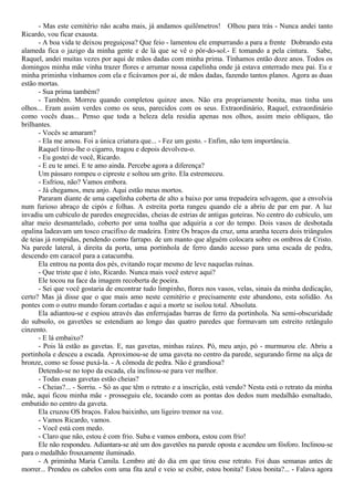 - Mas este cemitério não acaba mais, já andamos quilômetros! Olhou para trás - Nunca andei tanto
Ricardo, vou ficar exausta.
- A boa vida te deixou preguiçosa? Que feio - lamentou ele empurrando a para a frente Dobrando esta
alameda fica o jazigo da minha gente e de lá que se vê o pôr-do-sol.- E tomando a pela cintura. Sabe,
Raquel, andei muitas vezes por aqui de mãos dadas com minha prima. Tínhamos então doze anos. Todos os
domingos minha mãe vinha trazer flores e arrumar nossa capelinha onde já estava enterrado meu pai. Eu e
minha priminha vínhamos com ela e ficávamos por ai, de mãos dadas, fazendo tantos planos. Agora as duas
estão mortas.
- Sua prima também?
- Também. Morreu quando completou quinze anos. Não era propriamente bonita, mas tinha uns
olhos... Eram assim verdes como os seus, parecidos com os seus. Extraordinário, Raquel, extraordinário
como vocês duas... Penso que toda a beleza dela residia apenas nos olhos, assim meio oblíquos, tão
brilhantes.
- Vocês se amaram?
- Ela me amou. Foi a única criatura que... - Fez um gesto. - Enfim, não tem importância.
Raquel tirou-lhe o cigarro, tragou e depois devolveu-o.
- Eu gostei de você, Ricardo.
- E eu te amei. E te amo ainda. Percebe agora a diferença?
Um pássaro rompeu o cipreste e soltou um grito. Ela estremeceu.
- Esfriou, não? Vamos embora.
- Já chegamos, meu anjo. Aqui estão meus mortos.
Pararam diante de uma capelinha coberta de alto a baixo por uma trepadeira selvagem, que a envolvia
num furioso abraço de cipós e folhas. A estreita porta rangeu quando ele a abriu de par em par. A luz
invadiu um cubículo de paredes enegrecidas, cheias de estrias de antigas goteiras. No centro do cubículo, um
altar meio desmantelado, coberto por uma toalha que adquiria a cor do tempo. Dois vasos de desbotada
opalina ladeavam um tosco crucifixo de madeira. Entre Os braços da cruz, uma aranha tecera dois triângulos
de teias já rompidas, pendendo como farrapo. de um manto que alguém colocara sobre os ombros de Cristo.
Na parede lateral, à direita da porta, uma portinhola de ferro dando acesso para uma escada de pedra,
descendo em caracol para a catacumba.
Ela entrou na ponta dos pés, evitando roçar mesmo de leve naquelas ruínas.
- Que triste que é isto, Ricardo. Nunca mais você esteve aqui?
Ele tocou na face da imagem recoberta de poeira.
- Sei que você gostaria de encontrar tudo limpinho, flores nos vasos, velas, sinais da minha dedicação,
certo? Mas já disse que o que mais amo neste cemitério e precisamente este abandono, esta solidão. As
pontes com o outro mundo foram cortadas e aqui a morte se isolou total. Absoluta.
Ela adiantou-se e espiou através das enferrujadas barras de ferro da portinhola. Na semi-obscuridade
do subsolo, os gavetões se estendiam ao longo das quatro paredes que formavam um estreito retângulo
cinzento.
- E lá embaixo?
- Pois lá estão as gavetas. E, nas gavetas, minhas raízes. Pó, meu anjo, pó - murmurou ele. Abriu a
portinhola e desceu a escada. Aproximou-se de uma gaveta no centro da parede, segurando firme na alça de
bronze, como se fosse puxá-la. - A cômoda de pedra. Não é grandiosa?
Detendo-se no topo da escada, ela inclinou-se para ver melhor.
- Todas essas gavetas estão cheias?
- Cheias?... - Sorriu. - Só as que têm o retrato e a inscrição, está vendo? Nesta está o retrato da minha
mãe, aqui ficou minha mãe - prosseguiu ele, tocando com as pontas dos dedos num medalhão esmaltado,
embutido no centro da gaveta.
Ela cruzou OS braços. Falou baixinho, um ligeiro tremor na voz.
- Vamos Ricardo, vamos.
- Você está com medo.
- Claro que não, estou é com frio. Suba e vamos embora, estou com frio!
Ele não respondeu. Adiantara-se até um dos gavetões na parede oposta e acendeu um fósforo. Inclinou-se
para o medalhão frouxamente iluminado.
- A priminha Maria Camila. Lembro até do dia em que tirou esse retrato. Foi duas semanas antes de
morrer... Prendeu os cabelos com uma fita azul e veio se exibir, estou bonita? Estou bonita?... - Falava agora
 