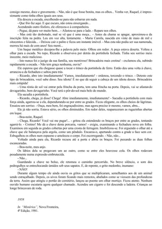 consigo mesmo, doce e gravemente. - Não, não é que fosse bonita, mas os olhos... Venha ver, Raquel, é impres-
sionante como tinha olhos iguais aos seus.
Ela desceu a escada, encolhendo-se para não esbarrar em nada.
- Que frio faz aqui. E que escuro, não estou enxergando...
Acendendo outro fósforo, ele ofereceu-o à companheira.
- Pegue, dá para ver muito bem... - Afastou-se para o lado. - Repare nos olhos.
- Mas está tão desbotado, mal se vê que é uma moça... - Antes da chama se apagar, aproximou-a da
inscrição feita na pedra. Leu em voz alta, lentamente. - Maria Camila, nascida em vinte de maio de mil e
oitocentos e falecida... - Deixou cair o palito e ficou um instante imóvel. - Mas esta não podia ser sua namorada,
morreu há mais de cem anos! Seu menti...
Um baque metálico decepou-lhe a palavra pelo meio. Olhou em redor. A peça estava deserta. Voltou a
olhar para a escada. No topo, Ricardo a observava por detrás da portinhola fechada. Tinha seu sorriso meio
inocente, meio malicioso.
- Isto nunca foi o jazigo da sua família, seu mentiroso! Brincadeira mais cretina! - exclamou ela, subindo
rapidamente a escada. - Não tem graça nenhuma, ouviu?
Ele esperou que ela chegasse quase a tocar o trinco da portinhola de ferro. Então deu uma volta à chave,
arrancou-a da fechadura e saltou para trás.
- Ricardo, abre isto imediatamente! Vamos, imediatamente! - ordenou, torcendo o trinco. - Detesto este
tipo de brincadeira, você sabe disso. Seu idiota! É no que dá seguir a cabeça de um idiota desses. Brincadeira
mais estúpida!
- Uma réstia de sol vai entrar pela frincha da porta, tem uma frincha na porta. Depois, vai se afastando
devagarinho, bem devagarinho. Você terá o pôr-do-sol mais belo do mundo.
Ela sacudia a portinhola.
- Ricardo, chega, já disse! Chega! Abre imediatamente, imediatamente! - Sacudiu a portinhola com mais
força ainda, agarrou-se a ela, dependurando-se por entre as grades. Ficou ofegante, os olhos cheios de lágrimas.
Ensaiou um sorriso. - Ouça, meu bem, foi engraçadíssimo, mas agora preciso ir mesmo, vamos, abra...
Ele já não sorria. Estava sério, os olhos diminuídos. Em redor deles, reapareceram as rugazinhas abertas
em leque.
- Boa-noite, Raquel.
- Chega, Ricardo! Você vai me pagar!... - gritou ela estendendo os braços por entre as grades, tentando
agarrá-lo. - Cretino! Me dá a chave desta porcaria, vamos! - exigiu, examinando a fechadura nova em folha.
Examinou em seguida as grades cobertas por uma crosta de ferrugem. Imobilizou-se. Foi erguendo o olhar até a
chave que ele balançava pela argola, como um pêndulo. Encarou-o, apertando contra a grade a face sem cor.
Esbugalhou os olhos num espasmo e amoleceu o corpo. Foi escorregando. - Não, não...
Voltado ainda para ela, Ricardo recuou até a porta e abriu os braços. Foi puxando as duas folhas
escancaradas.
- Boa-noite, meu anjo.
Os lábios dela se pregavam um ao outro, como se entre eles houvesse cola. Os olhos rodavam
pesadamente numa expressão embrutecida.
- Não...
Guardando a chave no bolso, ele retomou o caminho percorrido. No breve silêncio, o som dos
pedregulhos se entrechocando úmidos sob seus sapatos. E, de repente, o grito medonho, inumano:
- NÃO!
Durante algum tempo ele ainda ouviu os gritos que se multiplicaram, semelhantes aos de um animal
sendo estraçalhado. Depois, os uivos foram ficando mais remotos, abafados como se viessem das profundezas
da terra. Assim que atingiu o portão do cemitério, lançou ao poente um olhar mortiço. Ficou atento. Nenhum
ouvido humano escutaria agora qualquer chamado. Acendeu um cigarro e foi descendo a ladeira. Crianças ao
longe brincavam de roda.
1958
In “Mistérios”, Nova Fronteira,
4ª Edição, 1981.
 