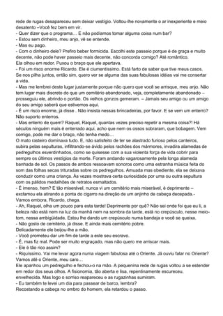 rede de rugas desapareceu sem deixar vestígio. Voltou-lhe novamente o ar inexperiente e meio
desatento –Você fez bem em vir.
- Quer dizer que o programa… E não podíamos tomar alguma coisa num bar?
- Estou sem dinheiro, meu anjo, vê se entende.
- Mas eu pago.
- Com o dinheiro dele? Prefiro beber formicida. Escolhi este passeio porque é de graça e muito
decente, não pode haver passeio mais decente, não concorda comigo? Até romântico.
Ela olhou em redor. Puxou o braço que ele apertava.
- Foi um risco enorme Ricardo. Ele é ciumentíssimo. Está farto de saber que tive meus casos.
Se nos pilha juntos, então sim, quero ver se alguma das suas fabulosas idéias vai me consertar
a vida.
- Mas me lembrei deste lugar justamente porque não quero que você se arrisque, meu anjo. Não
tem lugar mais discreto do que um cemitério abandonado, veja, completamente abandonado –
prosseguiu ele, abrindo o portão. Os velhos gonzos gemeram. – Jamais seu amigo ou um amigo
do seu amigo saberá que estivemos aqui.
- É um risco enorme, já disse . Não insista nessas brincadeiras, por favor. E se vem um enterro?
Não suporto enterros.
- Mas enterro de quem? Raquel, Raquel, quantas vezes preciso repetir a mesma coisa?! Há
séculos ninguém mais é enterrado aqui, acho que nem os ossos sobraram, que bobagem. Vem
comigo, pode me dar o braço, não tenha medo…
O mato rasteiro dominava tudo. E, não satisfeito de ter se alastrado furioso pelos canteiros,
subira pelas sepulturas, infiltrando-se ávido pelos rachões dos mármores, invadira alamedas de
pedregulhos esverdinhados, como se quisesse com a sua violenta força de vida cobrir para
sempre os últimos vestígios da morte. Foram andando vagarosamente pela longa alameda
banhada de sol. Os passos de ambos ressoavam sonoros como uma estranha música feita do
som das folhas secas trituradas sobre os pedregulhos. Amuada mas obediente, ela se deixava
conduzir como uma criança. Às vezes mostrava certa curiosidade por uma ou outra sepultura
com os pálidos medalhões de retratos esmaltados.
- É imenso, hem? E tão miserável, nunca vi um cemitério mais miserável, é deprimente –
exclamou ela atirando a ponta do cigarro na direção de um anjinho de cabeça decepada.-
Vamos embora, Ricardo, chega.
- Ah, Raquel, olha um pouco para esta tarde! Deprimente por quê? Não sei onde foi que eu li, a
beleza não está nem na luz da manhã nem na sombra da tarde, está no crepúsculo, nesse meio-
tom, nessa ambigüidade. Estou lhe dando um crepúsculo numa bandeja e você se queixa.
- Não gosto de cemitério, já disse. E ainda mais cemitério pobre.
Delicadamente ele beijou-lhe a mão.
- Você prometeu dar um fim de tarde a este seu escravo.
- É, mas fiz mal. Pode ser muito engraçado, mas não quero me arriscar mais.
- Ele é tão rico assim?
- Riquíssimo. Vai me levar agora numa viagem fabulosa até o Oriente. Já ouviu falar no Oriente?
Vamos até o Oriente, meu caro…
Ele apanhou um pedregulho e fechou-o na mão. A pequenina rede de rugas voltou a se estender
em redor dos seus olhos. A fisionomia, tão aberta e lisa, repentinamente escureceu,
envelhecida. Mas logo o sorriso reapareceu e as rugazinhas sumiram.
- Eu também te levei um dia para passear de barco, lembra?
Recostando a cabeça no ombro do homem, ela retardou o passo.
 