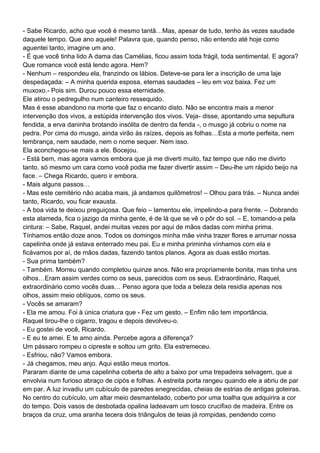 - Sabe Ricardo, acho que você é mesmo tantã…Mas, apesar de tudo, tenho às vezes saudade
daquele tempo. Que ano aquele! Palavra que, quando penso, não entendo até hoje como
aguentei tanto, imagine um ano.
- É que você tinha lido A dama das Camélias, ficou assim toda frágil, toda sentimental. E agora?
Que romance você está lendo agora. Hem?
- Nenhum – respondeu ela, franzindo os lábios. Deteve-se para ler a inscrição de uma laje
despedaçada: – A minha querida esposa, eternas saudades – leu em voz baixa. Fez um
muxoxo.- Pois sim. Durou pouco essa eternidade.
Ele atirou o pedregulho num canteiro ressequido.
Mas é esse abandono na morte que faz o encanto disto. Não se encontra mais a menor
intervenção dos vivos, a estúpida intervenção dos vivos. Veja- disse, apontando uma sepultura
fendida, a erva daninha brotando insólita de dentro da fenda -, o musgo já cobriu o nome na
pedra. Por cima do musgo, ainda virão às raízes, depois as folhas…Esta a morte perfeita, nem
lembrança, nem saudade, nem o nome sequer. Nem isso.
Ela aconchegou-se mais a ele. Bocejou.
- Está bem, mas agora vamos embora que já me diverti muito, faz tempo que não me divirto
tanto, só mesmo um cara como você podia me fazer divertir assim – Deu-lhe um rápido beijo na
face. – Chega Ricardo, quero ir embora.
- Mais alguns passos…
- Mas este cemitério não acaba mais, já andamos quilômetros! – Olhou para trás. – Nunca andei
tanto, Ricardo, vou ficar exausta.
- A boa vida te deixou preguiçosa. Que feio – lamentou ele, impelindo-a para frente. – Dobrando
esta alameda, fica o jazigo da minha gente, é de lá que se vê o pôr do sol. – E, tomando-a pela
cintura: – Sabe, Raquel, andei muitas vezes por aqui de mãos dadas com minha prima.
Tínhamos então doze anos. Todos os domingos minha mãe vinha trazer flores e arrumar nossa
capelinha onde já estava enterrado meu pai. Eu e minha priminha vínhamos com ela e
ficávamos por aí, de mãos dadas, fazendo tantos planos. Agora as duas estão mortas.
- Sua prima também?
- Também. Morreu quando completou quinze anos. Não era propriamente bonita, mas tinha uns
olhos…Eram assim verdes como os seus, parecidos com os seus. Extraordinário, Raquel,
extraordinário como vocês duas… Penso agora que toda a beleza dela residia apenas nos
olhos, assim meio oblíquos, como os seus.
- Vocês se amaram?
- Ela me amou. Foi à única criatura que - Fez um gesto. – Enfim não tem importância.
Raquel tirou-lhe o cigarro, tragou e depois devolveu-o.
- Eu gostei de você, Ricardo.
- E eu te amei. E te amo ainda. Percebe agora a diferença?
Um pássaro rompeu o cipreste e soltou um grito. Ela estremeceu.
- Esfriou, não? Vamos embora.
- Já chegamos, meu anjo. Aqui estão meus mortos.
Pararam diante de uma capelinha coberta de alto a baixo por uma trepadeira selvagem, que a
envolvia num furioso abraço de cipós e folhas. A estreita porta rangeu quando ele a abriu de par
em par. A luz invadiu um cubículo de paredes enegrecidas, cheias de estrias de antigas goteiras.
No centro do cubículo, um altar meio desmantelado, coberto por uma toalha que adquirira a cor
do tempo. Dois vasos de desbotada opalina ladeavam um tosco crucifixo de madeira. Entre os
braços da cruz, uma aranha tecera dois triângulos de teias já rompidas, pendendo como
 