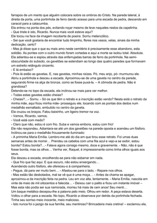 farrapos de um manto que alguém colocara sobre os ombros do Cristo. Na parede lateral, à
direita da porta, uma portinhola de ferro dando acesso para uma escada de pedra, descendo em
caracol para a catacumba.
Ela entrou na ponta dos pés, evitando roçar mesmo de leve naqueles restos da capelinha.
- Que triste é isto, Ricardo. Nunca mais você esteve aqui?
Ele tocou na face da imagem recoberta de poeira. Sorriu melancólico.
- Sei que você gostaria de encontrar tudo limpinho, flores nos vasos, velas, sinais da minha
dedicação, certo?
- Mas já disse que o que eu mais amo neste cemitério é precisamente esse abandono, esta
solidão. As pontes com o outro mundo foram cortadas e aqui a morte se isolou total. Absoluta.
Ela adiantou-se e espiou através das enferrujadas barras de ferro da portinhola. Na semi-
obscuridade do subsolo, os gavetões se estendiam ao longo das quatro paredes que formavam
um estreito retângulo cinzento.
- E lá embaixo?
- Pois lá estão as gavetas. E, nas gavetas, minhas raízes. Pó, meu anjo, pó- murmurou ele.
Abriu a portinhola e desceu a escada. Aproximou-se de uma gaveta no centro da parede,
segurando firme na alça de bronze, como se fosse puxá-la. – A cômoda de pedra. Não é
grandiosa?
Detendo-se no topo da escada, ela inclinou-se mais para ver melhor.
- Todas estas gavetas estão cheias?
- Cheias?…- Sorriu. - Só os que têm o retrato e a inscrição estão vendo? Nesta está o retrato da
minha mãe, aqui ficou minha mãe- prosseguiu ele, tocando com as pontas dos dedos num
medalhão esmaltado, embutido no centro da gaveta.
Ela cruzou os braços. Falou baixinho, um ligeiro tremor na voz.
- Vamos, Ricardo, vamos.
- Você está com medo?
- Claro que não, estou é com frio. Suba e vamos embora, estou com frio!
Ele não respondeu. Adiantara-se até um dos gavetões na parede oposta e acendeu um fósforo.
Inclinou-se para o medalhão frouxamente iluminado:
- A priminha Maria Emília. Lembro-me até do dia em que tirou esse retrato. Foi umas duas
semanas antes de morrer… Prendeu os cabelos com uma fita azul e vejo-a se exibir, estou
bonita? Estou bonita?…- Falava agora consigo mesmo, doce e gravemente. - Não, não é que
fosse bonita, mas os olhos… Venha ver, Raquel, é impressionante como tinha olhos iguais aos
seus.
Ela desceu a escada, encolhendo-se para não esbarrar em nada.
- Que frio que faz aqui. E que escuro, não estou enxergando…
Acendendo outro fósforo, ele ofereceu-o à companheira.
- Pegue, dá para ver muito bem… - Afastou-se para o lado. - Repare nos olhos.
- Mas estão tão desbotados, mal se vê que é uma moça… - Antes da chama se apagar,
aproximou-a da inscrição feita na pedra. Leu em voz alta, lentamente. - Maria Emília, nascida em
vinte de maio de mil oitocentos e falecida… - Deixou cair o palito e ficou um instante imóvel –
Mas esta não podia ser sua namorada, morreu há mais de cem anos! Seu menti…
Um baque metálico decepou-lhe a palavra pelo meio. Olhou em redor. A peça estava deserta.
Voltou o olhar para a escada. No topo, Ricardo a observava por detrás da portinhola fechada.
Tinha seu sorriso meio inocente, meio malicioso.
- Isto nunca foi o jazigo da sua família, seu mentiroso? Brincadeira mais cretina! – exclamou ela,
 
