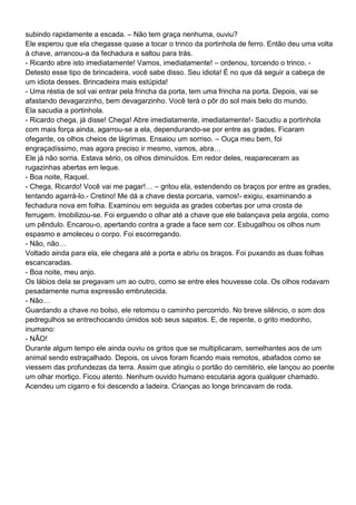 subindo rapidamente a escada. – Não tem graça nenhuma, ouviu?
Ele esperou que ela chegasse quase a tocar o trinco da portinhola de ferro. Então deu uma volta
à chave, arrancou-a da fechadura e saltou para trás.
- Ricardo abre isto imediatamente! Vamos, imediatamente! – ordenou, torcendo o trinco. -
Detesto esse tipo de brincadeira, você sabe disso. Seu idiota! É no que dá seguir a cabeça de
um idiota desses. Brincadeira mais estúpida!
- Uma réstia de sol vai entrar pela frincha da porta, tem uma frincha na porta. Depois, vai se
afastando devagarzinho, bem devagarzinho. Você terá o pôr do sol mais belo do mundo.
Ela sacudia a portinhola.
- Ricardo chega, já disse! Chega! Abre imediatamente, imediatamente!- Sacudiu a portinhola
com mais força ainda, agarrou-se a ela, dependurando-se por entre as grades. Ficaram
ofegante, os olhos cheios de lágrimas. Ensaiou um sorriso. – Ouça meu bem, foi
engraçadíssimo, mas agora preciso ir mesmo, vamos, abra…
Ele já não sorria. Estava sério, os olhos diminuídos. Em redor deles, reapareceram as
rugazinhas abertas em leque.
- Boa noite, Raquel.
- Chega, Ricardo! Você vai me pagar!… – gritou ela, estendendo os braços por entre as grades,
tentando agarrá-lo.- Cretino! Me dá a chave desta porcaria, vamos!- exigiu, examinando a
fechadura nova em folha. Examinou em seguida as grades cobertas por uma crosta de
ferrugem. Imobilizou-se. Foi erguendo o olhar até a chave que ele balançava pela argola, como
um pêndulo. Encarou-o, apertando contra a grade a face sem cor. Esbugalhou os olhos num
espasmo e amoleceu o corpo. Foi escorregando.
- Não, não…
Voltado ainda para ela, ele chegara até a porta e abriu os braços. Foi puxando as duas folhas
escancaradas.
- Boa noite, meu anjo.
Os lábios dela se pregavam um ao outro, como se entre eles houvesse cola. Os olhos rodavam
pesadamente numa expressão embrutecida.
- Não…
Guardando a chave no bolso, ele retomou o caminho percorrido. No breve silêncio, o som dos
pedregulhos se entrechocando úmidos sob seus sapatos. E, de repente, o grito medonho,
inumano:
- NÃO!
Durante algum tempo ele ainda ouviu os gritos que se multiplicaram, semelhantes aos de um
animal sendo estraçalhado. Depois, os uivos foram ficando mais remotos, abafados como se
viessem das profundezas da terra. Assim que atingiu o portão do cemitério, ele lançou ao poente
um olhar mortiço. Ficou atento. Nenhum ouvido humano escutaria agora qualquer chamado.
Acendeu um cigarro e foi descendo a ladeira. Crianças ao longe brincavam de roda.
 