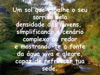 Um sol que espalhe o seu sorriso pela densidade das nuvens,  simplificando o cenário complexo ao redor e mostrando-te a fonte da água viva e alegre, capaz de refrescar tua sede. 